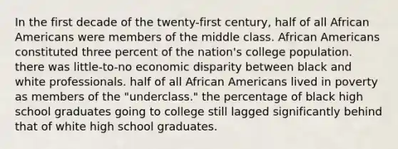 In the first decade of the twenty-first century, half of all African Americans were members of the middle class. African Americans constituted three percent of the nation's college population. there was little-to-no economic disparity between black and white professionals. half of all African Americans lived in poverty as members of the "underclass." the percentage of black high school graduates going to college still lagged significantly behind that of white high school graduates.