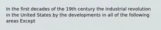 In the first decades of the 19th century the industrial revolution in the United States by the developments in all of the following areas Except