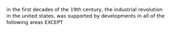 in the first decades of the 19th century, the industrial revolution in the united states, was supported by developments in all of the following areas EXCEPT