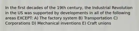 In the first decades of the 19th century, the Industrial Revolution in the US was supported by developments in all of the following areas EXCEPT: A) The factory system B) Transportation C) Corporations D) Mechanical inventions E) Craft unions