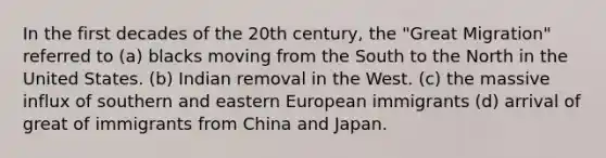 In the first decades of the 20th century, the "<a href='https://www.questionai.com/knowledge/k5REFHK6FZ-great-migration' class='anchor-knowledge'>great migration</a>" referred to (a) blacks moving from the South to the North in the United States. (b) Indian removal in the West. (c) the massive influx of southern and <a href='https://www.questionai.com/knowledge/k6dJlLs4qr-eastern-europe' class='anchor-knowledge'>eastern europe</a>an immigrants (d) arrival of great of immigrants from China and Japan.