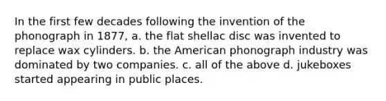 In the first few decades following the invention of the phonograph in 1877, a. the flat shellac disc was invented to replace wax cylinders. b. the American phonograph industry was dominated by two companies. c. all of the above d. jukeboxes started appearing in public places.