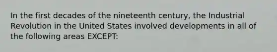 In the first decades of the nineteenth century, the Industrial Revolution in the United States involved developments in all of the following areas EXCEPT: