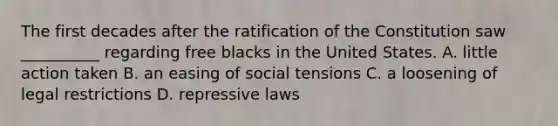 The first decades after the ratification of the Constitution saw __________ regarding free blacks in the United States. A. little action taken B. an easing of social tensions C. a loosening of legal restrictions D. repressive laws