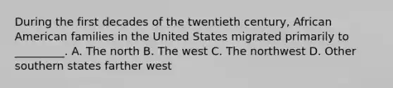 During the first decades of the twentieth century, African American families in the United States migrated primarily to _________. A. The north B. The west C. The northwest D. Other southern states farther west