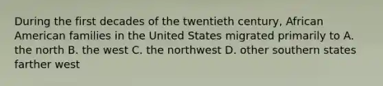 During the first decades of the twentieth century, African American families in the United States migrated primarily to A. the north B. the west C. the northwest D. other southern states farther west