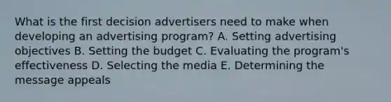 What is the first decision advertisers need to make when developing an advertising​ program? A. Setting advertising objectives B. Setting the budget C. Evaluating the​ program's effectiveness D. Selecting the media E. Determining the message appeals