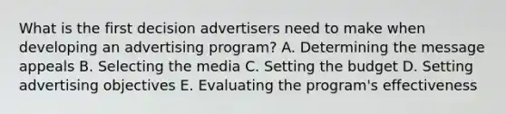 What is the first decision advertisers need to make when developing an advertising​ program? A. Determining the message appeals B. Selecting the media C. Setting the budget D. Setting advertising objectives E. Evaluating the​ program's effectiveness