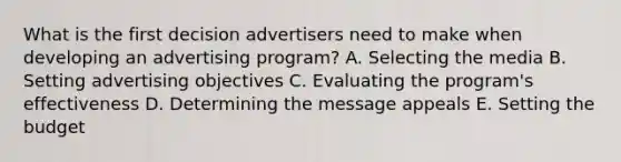 What is the first decision advertisers need to make when developing an advertising​ program? A. Selecting the media B. Setting advertising objectives C. Evaluating the​ program's effectiveness D. Determining the message appeals E. Setting the budget