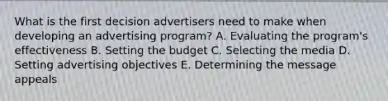 What is the first decision advertisers need to make when developing an advertising​ program? A. Evaluating the​ program's effectiveness B. Setting the budget C. Selecting the media D. Setting advertising objectives E. Determining the message appeals