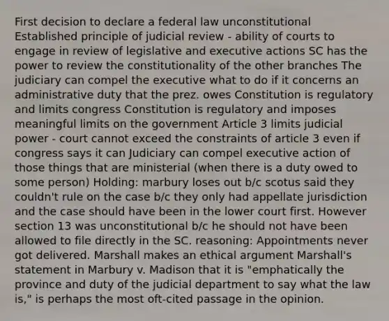 First decision to declare a federal law unconstitutional Established principle of judicial review - ability of courts to engage in review of legislative and executive actions SC has the power to review the constitutionality of the other branches The judiciary can compel the executive what to do if it concerns an administrative duty that the prez. owes Constitution is regulatory and limits congress Constitution is regulatory and imposes meaningful limits on the government Article 3 limits judicial power - court cannot exceed the constraints of article 3 even if congress says it can Judiciary can compel executive action of those things that are ministerial (when there is a duty owed to some person) Holding: marbury loses out b/c scotus said they couldn't rule on the case b/c they only had appellate jurisdiction and the case should have been in the lower court first. However section 13 was unconstitutional b/c he should not have been allowed to file directly in the SC. reasoning: Appointments never got delivered. Marshall makes an ethical argument Marshall's statement in Marbury v. Madison that it is "emphatically the province and duty of the judicial department to say what the law is," is perhaps the most oft-cited passage in the opinion.