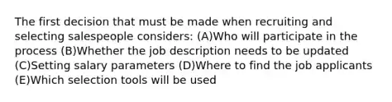 The first decision that must be made when recruiting and selecting salespeople considers: (A)Who will participate in the process (B)Whether the job description needs to be updated (C)Setting salary parameters (D)Where to find the job applicants (E)Which selection tools will be used