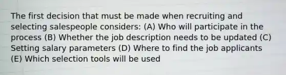 The first decision that must be made when recruiting and selecting salespeople considers: (A) Who will participate in the process (B) Whether the job description needs to be updated (C) Setting salary parameters (D) Where to find the job applicants (E) Which selection tools will be used