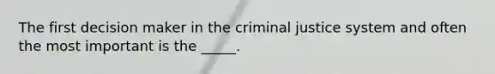 The first decision maker in the criminal justice system and often the most important is the _____.