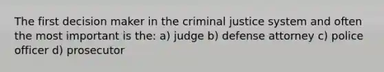 The first decision maker in the criminal justice system and often the most important is the: a) judge b) defense attorney c) police officer d) prosecutor