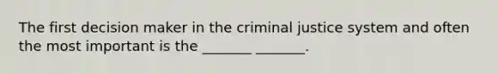 The first decision maker in the criminal justice system and often the most important is the _______ _______.