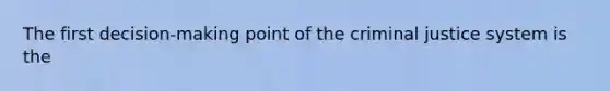 The first decision-making point of the criminal justice system is the