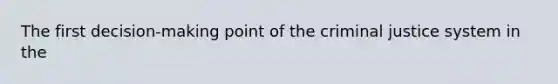 The first decision-making point of the criminal justice system in the