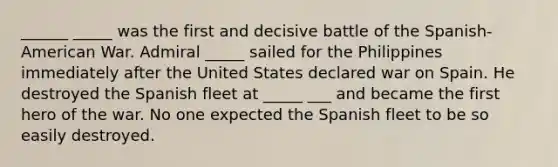 ______ _____ was the first and decisive battle of the Spanish-American War. Admiral _____ sailed for the Philippines immediately after the United States declared war on Spain. He destroyed the Spanish fleet at _____ ___ and became the first hero of the war. No one expected the Spanish fleet to be so easily destroyed.