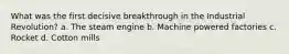 What was the first decisive breakthrough in the Industrial Revolution? a. The steam engine b. Machine powered factories c. Rocket d. Cotton mills