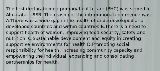 The first declaration on primary health care (PHC) was signed in Alma-ata, USSR. The reason of the international conference was: A.There was a wide gap in the health of underdeveloped and developed countries and within countries B.There is a need to support health of women, improving food security, safety and nutrition. C.Sustainable development and equity in creating supportive environments for health D.Promoting social responsibility for health, increasing community capacity and empowering the individual, expanding and consolidating partnerships for health.