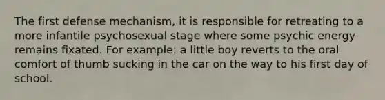 The first defense mechanism, it is responsible for retreating to a more infantile psychosexual stage where some psychic energy remains fixated. For example: a little boy reverts to the oral comfort of thumb sucking in the car on the way to his first day of school.