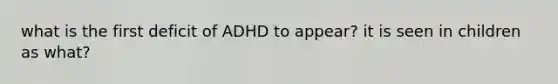 what is the first deficit of ADHD to appear? it is seen in children as what?