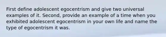 First define adolescent egocentrism and give two universal examples of it. Second, provide an example of a time when you exhibited adolescent egocentrism in your own life and name the type of egocentrism it was.