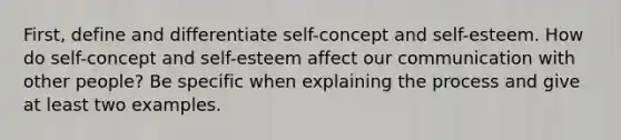 First, define and differentiate self-concept and self-esteem. How do self-concept and self-esteem affect our communication with other people? Be specific when explaining the process and give at least two examples.