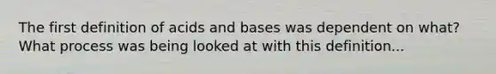 The first definition of acids and bases was dependent on what? What process was being looked at with this definition...