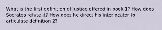 What is the first definition of justice offered in book 1? How does Socrates refute it? How does he direct his interlocutor to articulate definition 2?