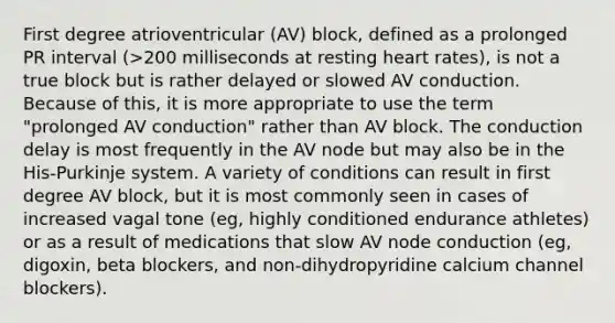 First degree atrioventricular (AV) block, defined as a prolonged PR interval (>200 milliseconds at resting heart rates), is not a true block but is rather delayed or slowed AV conduction. Because of this, it is more appropriate to use the term "prolonged AV conduction" rather than AV block. The conduction delay is most frequently in the AV node but may also be in the His-Purkinje system. A variety of conditions can result in first degree AV block, but it is most commonly seen in cases of increased vagal tone (eg, highly conditioned endurance athletes) or as a result of medications that slow AV node conduction (eg, digoxin, beta blockers, and non-dihydropyridine calcium channel blockers).