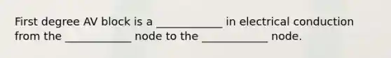 First degree AV block is a ____________ in electrical conduction from the ____________ node to the ____________ node.