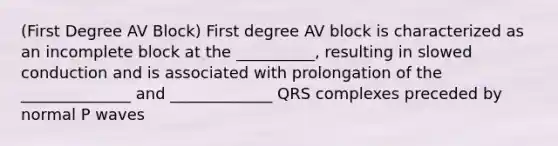 (First Degree AV Block) First degree AV block is characterized as an incomplete block at the __________, resulting in slowed conduction and is associated with prolongation of the ______________ and _____________ QRS complexes preceded by normal P waves