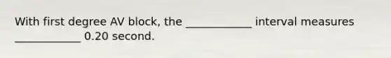 With first degree AV block, the ____________ interval measures ____________ 0.20 second.