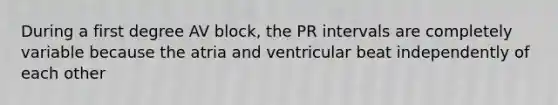 During a first degree AV block, the PR intervals are completely variable because the atria and ventricular beat independently of each other