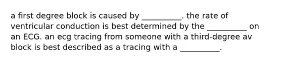 a first degree block is caused by __________. the rate of ventricular conduction is best determined by the __________ on an ECG. an ecg tracing from someone with a third-degree av block is best described as a tracing with a __________.