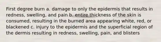 First degree burn a. damage to only the epidermis that results in redness, swelling, and pain b. entire thickness of the skin is consumed, resulting in the burned area appearing white, red, or blackened c. injury to the epidermis and the superficial region of the dermis resulting in redness, swelling, pain, and blisters