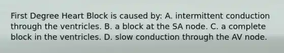 First Degree Heart Block is caused​ by: A. intermittent conduction through the ventricles. B. a block at the SA node. C. a complete block in the ventricles. D. slow conduction through the AV node.