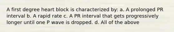 A first degree heart block is characterized by: a. A prolonged PR interval b. A rapid rate c. A PR interval that gets progressively longer until one P wave is dropped. d. All of the above