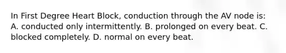 In First Degree Heart​ Block, conduction through the AV node​ is: A. conducted only intermittently. B. prolonged on every beat. C. blocked completely. D. normal on every beat.