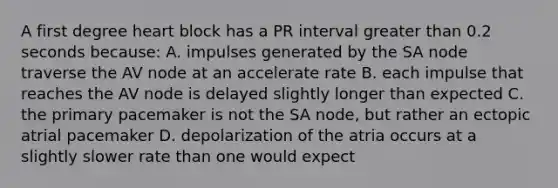 A first degree heart block has a PR interval greater than 0.2 seconds because: A. impulses generated by the SA node traverse the AV node at an accelerate rate B. each impulse that reaches the AV node is delayed slightly longer than expected C. the primary pacemaker is not the SA node, but rather an ectopic atrial pacemaker D. depolarization of the atria occurs at a slightly slower rate than one would expect