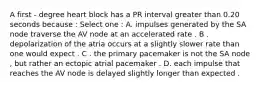 A first - degree heart block has a PR interval greater than 0.20 seconds because : Select one : A. impulses generated by the SA node traverse the AV node at an accelerated rate . B . depolarization of the atria occurs at a slightly slower rate than one would expect . C . the primary pacemaker is not the SA node , but rather an ectopic atrial pacemaker . D. each impulse that reaches the AV node is delayed slightly longer than expected .