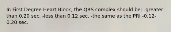 In First Degree Heart Block, the QRS complex should be: -greater than 0.20 sec. -less than 0.12 sec. -the same as the PRI -0.12-0.20 sec.