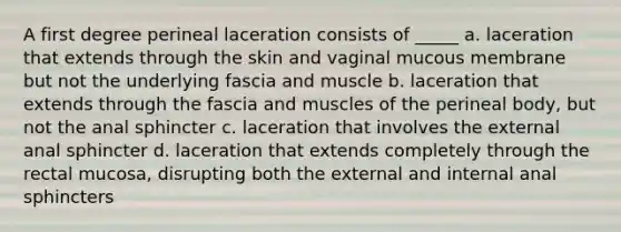 A first degree perineal laceration consists of _____ a. laceration that extends through the skin and vaginal mucous membrane but not the underlying fascia and muscle b. laceration that extends through the fascia and muscles of the perineal body, but not the anal sphincter c. laceration that involves the external anal sphincter d. laceration that extends completely through the rectal mucosa, disrupting both the external and internal anal sphincters