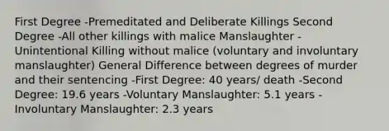 First Degree -Premeditated and Deliberate Killings Second Degree -All other killings with malice Manslaughter -Unintentional Killing without malice (voluntary and involuntary manslaughter) General Difference between degrees of murder and their sentencing -First Degree: 40 years/ death -Second Degree: 19.6 years -Voluntary Manslaughter: 5.1 years -Involuntary Manslaughter: 2.3 years