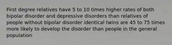 First degree relatives have 5 to 10 times higher rates of both bipolar disorder and depressive disorders than relatives of people without bipolar disorder identical twins are 45 to 75 times more likely to develop the disorder than people in the general population