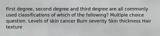 First degree, second degree and third degree are all commonly used classifications of which of the following? Multiple choice question. Levels of skin cancer Burn severity Skin thickness Hair texture