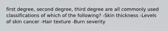 first degree, second degree, third degree are all commonly used classifications of which of the following? -Skin thickness -Levels of skin cancer -Hair texture -Burn severity