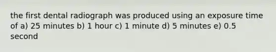 the first dental radiograph was produced using an exposure time of a) 25 minutes b) 1 hour c) 1 minute d) 5 minutes e) 0.5 second